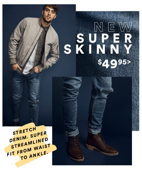 Need new pants? We got you. SUPER SKINNY JEAN from $20.00